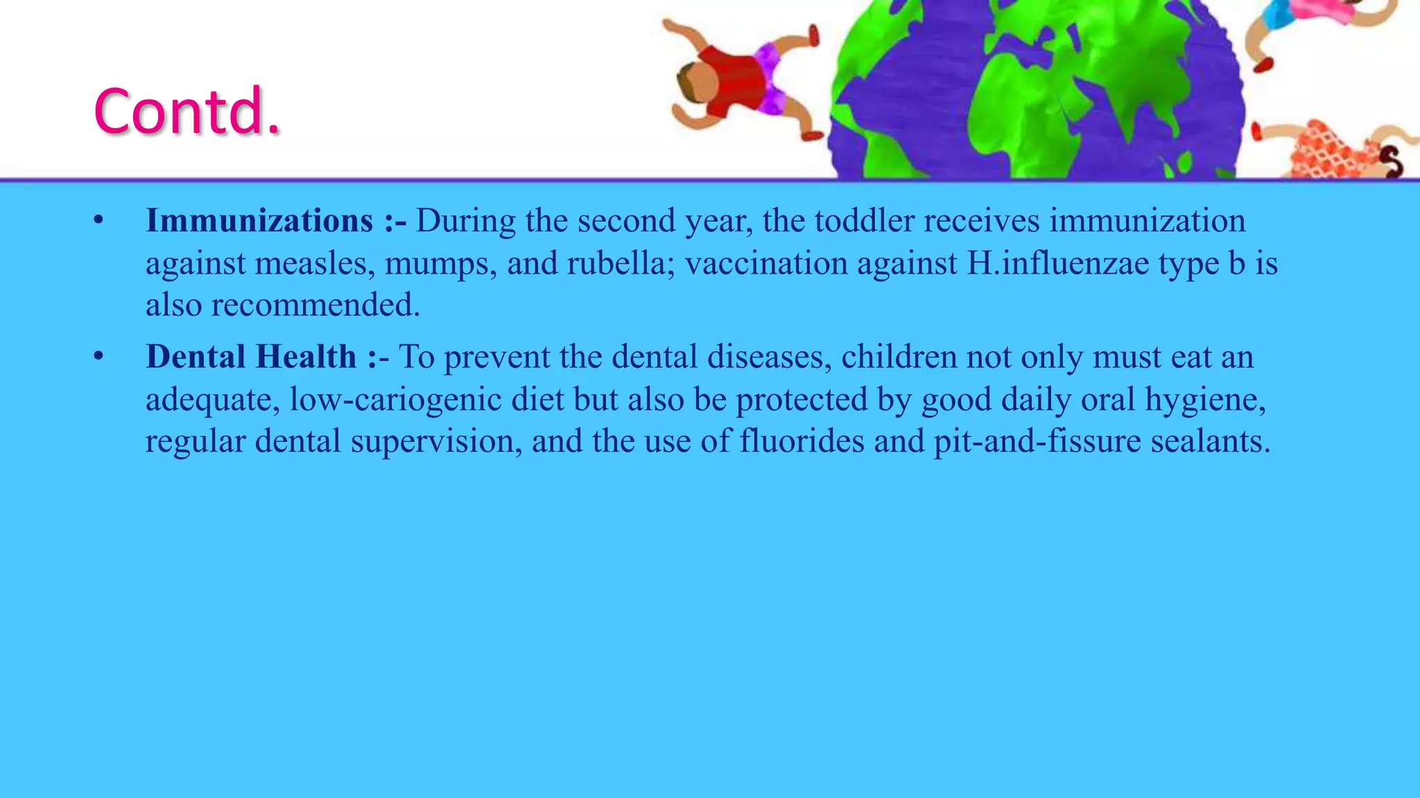 Contd.
• Immunizations :- During the second year, the toddler receives immunization
against measles, mumps, and rubella; vaccination against H.influenzae type b is
also recommended.
• Dental Health :- To prevent the dental diseases, children not only must eat an
adequate, low-cariogenic diet but also be protected by good daily oral hygiene,
regular dental supervision, and the use of fluorides and pit-and-fissure sealants.
 