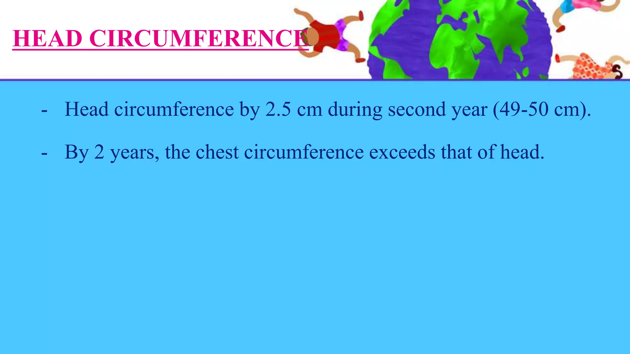 HEAD CIRCUMFERENCE
- Head circumference by 2.5 cm during second year (49-50 cm).
- By 2 years, the chest circumference exceeds that of head.
 