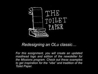 Redesigning an OLu classic…
For this assignment, you will create an updated
masthead logo and edition of the newsletter for
the Missions program. Check out these examples
to get inspiration for the “vibe” and tradition of the
Toilet Paper.
 