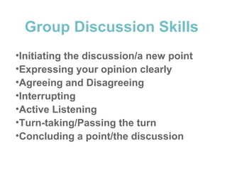 Group Discussion Skills
•Initiating the discussion/a new point
•Expressing your opinion clearly
•Agreeing and Disagreeing
•Interrupting
•Active Listening
•Turn-taking/Passing the turn
•Concluding a point/the discussion
 
