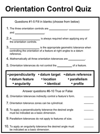 Orientation Control Quiz
        Questions #1-5 Fill in blanks (choose from below)

 1. The three orientation controls are __________, ___________,
    and ________________.

 2. A _______________ is always required when applying any of
    the orientation controls.

 3. ________________ is the appropriate geometric tolerance when
    controlling the orientation of a feature at right angles to a datum
    reference.
 4. Mathematically all three orientation tolerances are _________.

 5. Orientation tolerances do not control the ________ of a feature.

    perpendicularity            datum target          datum reference
     datum feature                location               parallelism
       angularity                   identical              profile

               Answer questions #6-10 True or False
 6. Orientation tolerances indirectly control a feature’s form.

 7. Orientation tolerance zones can be cylindrical.
 8. To apply a perpendicularity tolerance the desired angle
    must be indicated as a basic dimension.

 9. Parallelism tolerances do not apply to features of size.

10. To apply an angularity tolerance the desired angle must
    be indicated as a basic dimension.
 