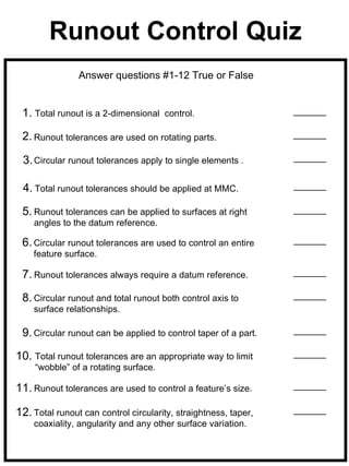 Runout Control Quiz
                Answer questions #1-12 True or False


 1. Total runout is a 2-dimensional    control.

 2. Runout tolerances are used on rotating parts.

 3. Circular runout tolerances apply to single elements .

 4. Total runout tolerances should be applied at MMC.

 5. Runout tolerances can be applied to surfaces at right
    angles to the datum reference.

 6. Circular runout tolerances are used to control an entire
    feature surface.

 7. Runout tolerances always require a datum reference.

 8. Circular runout and total runout both control axis to
    surface relationships.

 9. Circular runout can be applied to control taper of a part.

10. Total runout tolerances are an appropriate way to limit
     “wobble” of a rotating surface.

11. Runout tolerances are used to control a feature’s size.

12. Total runout can control circularity, straightness, taper,
    coaxiality, angularity and any other surface variation.
 