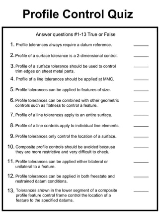 Profile Control Quiz
                Answer questions #1-13 True or False

 1. Profile tolerances always require a datum reference.

 2. Profile of a surface tolerance is a 2-dimensional control.

 3. Profile of a surface tolerance should be used to control
    trim edges on sheet metal parts.
 4. Profile of a line tolerances should be applied at MMC.

 5. Profile tolerances can be applied to features of size.

 6. Profile tolerances can be combined with other geometric
    controls such as flatness to control a feature.

 7. Profile of a line tolerances apply to an entire surface.

 8. Profile of a line controls apply to individual line elements.

 9. Profile tolerances only control the location of a surface.

10. Composite profile controls should be avoided because
    they are more restrictive and very difficult to check.

11. Profile tolerances can be applied either bilateral or
    unilateral to a feature.

12. Profile tolerances can be applied in both freestate and
    restrained datum conditions.

13. Tolerances shown in the lower segment of a composite
    profile feature control frame control the location of a
    feature to the specified datums.
 