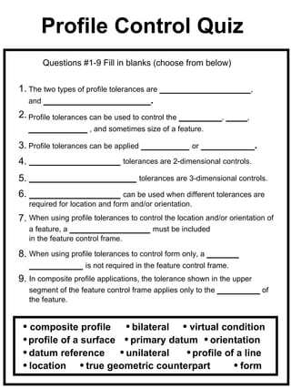 Profile Control Quiz
       Questions #1-9 Fill in blanks (choose from below)


1. The two types of profile tolerances are _________________,
   and ____________________.
2. Profile tolerances can be used to control the ________, ____,
   ___________ , and sometimes size of a feature.
3. Profile tolerances can be applied _________ or __________.
4. _________________ tolerances are 2-dimensional controls.
5. ____________________ tolerances are 3-dimensional controls.
6. _________________ can be used when different tolerances are
   required for location and form and/or orientation.
7. When using profile tolerances to control the location and/or orientation of
   a feature, a _______________ must be included
   in the feature control frame.

8. When using profile tolerances to control form only, a ______
   __________ is not required in the feature control frame.
9. In composite profile applications, the tolerance shown in the upper
   segment of the feature control frame applies only to the ________ of
   the feature.


   composite profile      bilateral   virtual condition
   profile of a surface   primary datum orientation
   datum reference       unilateral    profile of a line
   location      true geometric counterpart        form
 