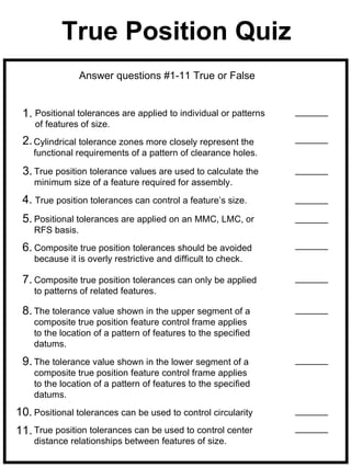 True Position Quiz
                 Answer questions #1-11 True or False


 1. Positional tolerances are applied to individual or patterns
    of features of size.
 2. Cylindrical tolerance zones more closely represent the
    functional requirements of a pattern of clearance holes.

 3. True position tolerance values are used to calculate the
    minimum size of a feature required for assembly.
 4. True position tolerances can control a feature’s size.
 5. Positional tolerances are applied on an MMC, LMC, or
    RFS basis.
 6. Composite true position tolerances should be avoided
    because it is overly restrictive and difficult to check.

 7. Composite true position tolerances can only be applied
    to patterns of related features.

 8. The tolerance value shown in the upper segment of a
    composite true position feature control frame applies
    to the location of a pattern of features to the specified
    datums.

 9. The tolerance value shown in the lower segment of a
    composite true position feature control frame applies
    to the location of a pattern of features to the specified
    datums.
10. Positional tolerances can be used to control circularity
11. True position tolerances can be used to control center
    distance relationships between features of size.
 