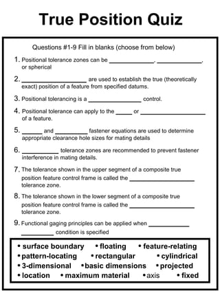 True Position Quiz
      Questions #1-9 Fill in blanks (choose from below)
1. Positional tolerance zones can be ___________, ___________,
  or spherical

2. ________________ are used to establish the true (theoretically
  exact) position of a feature from specified datums.

3. Positional tolerancing is a _____________ control.
4. Positional tolerance can apply to the ____ or ________________
  of a feature.

5. _____ and ________ fastener equations are used to determine
  appropriate clearance hole sizes for mating details

6. _________ tolerance zones are recommended to prevent fastener
  interference in mating details.

7. The tolerance shown in the upper segment of a composite true
   position feature control frame is called the ________________
  tolerance zone.
8. The tolerance shown in the lower segment of a composite true
   position feature control frame is called the ________________
  tolerance zone.
9. Functional gaging principles can be applied when __________
   ________ condition is specified

  surface boundary     floating   feature-relating
  pattern-locating   rectangular         cylindrical
  3-dimensional    basic dimensions      projected
  location     maximum material     axis       fixed
 