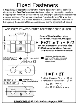 Fixed Fasteners
In fixed fastener applications where two mating details have equal positional
tolerances, the fixed fastener formula shown below can be used to calculate
the appropriate minimum clearance hole size and/or positional tolerance required
to ensure assembly. The formula provides a “zero-interference” fit when the
features are at MMC and at their extreme of positional tolerance. (Note that in
this example the positional tolerances indicated are the same for both parts.)


  APPLIES WHEN A PROJECTED TOLERANCE ZONE IS USED
                   2x M10 X 1.5
                       (Reference)

                                                             General Equation Used When
                                                             Positional Tolerances Are Equal

10                       A                          H=F+2T or T=(H-F)/2
                                                         H= Min. diameter of clearance hole
                         B                               F= Maximum diameter of fastener
                                                            T= Positional tolerance diameter

                                                                  remember: the size tolerance
Calculate Required                                                must be added to the calculated
Clearance Hole Size.
                                     2x   11.85   +/- 0.25
                                                                  MMC size to obtain the correct
                                          0.8   M                 nominal value.




                           A
                                                                 H = F + 2T
                                  Nominal Size
                                                             F = Max. Fastener Size =               10
 2X M10 X 1.5                   (MMC For Calculations)       T = Positional Tolerance =             0.8
     0.8 M P 10
                                                                 H = 10 + 2(0.8)
                                                                 H = 11.6 Minimum

                           B

               REMEMBER!!! All Calculations Apply at MMC
 