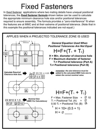 Fixed Fasteners
In fixed fastener applications where two mating details have unequal positional
tolerances, the fixed fastener formula shown below can be used to calculate
the appropriate minimum clearance hole size and/or positional tolerances
required to ensure assembly. The formula provides a “zero-interference” fit when
the features are at MMC and at their extreme of positional tolerance. (Note that in
this example the positional tolerances indicated are not equal.)


  APPLIES WHEN A PROJECTED TOLERANCE ZONE IS USED
                   2x M10 X 1.5
                       (Reference)
                                                         General Equation Used When
                                                       Positional Tolerances Are Not Equal


10                       A
                                                             H=F+(T1 + T2)
                                                          H = Min. diameter of clearance hole
                                                          F = Maximum diameter of fastener
                         B                                    T1= Positional tolerance (Part A)
                                                          T2= Positional tolerance (Part B)

                                                               remember: the size tolerance must be
Calculate Required                                             added to the calculated MMC hole size to
Clearance Hole Size.                 2x   ??.??+/- 0.25
                                                               obtain the correct nominal value.
                                           0.5 M




                           A
                                                               H=F+(T1 + T2)
                                Nominal Size
                                                           F = Max. Fastener Size =                  10
 2X M10 X 1.5                 (MMC For Calculations)       T1 = Positional Tol. (A) =
      1 M P 10                                             0.50 T2 = Positional Tol. (B)         =
                                                            1
                                                               H = 10+ (0.5 + 1)
                                                               H = ____
                           B
 