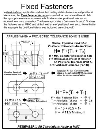Fixed Fasteners
In fixed fastener applications where two mating details have unequal positional
tolerances, the fixed fastener formula shown below can be used to calculate
the appropriate minimum clearance hole size and/or positional tolerances
required to ensure assembly. The formula provides a “zero-interference” fit when
the features are at MMC and at their extreme of positional tolerance. (Note that in
this example the positional tolerances indicated are not equal.)


  APPLIES WHEN A PROJECTED TOLERANCE ZONE IS USED
                   2x M10 X 1.5
                       (Reference)
                                                         General Equation Used When
                                                       Positional Tolerances Are Not Equal


10                       A
                                                             H= F+(T1 + T2)
                                                          H = Min. diameter of clearance hole
                                                          F = Maximum diameter of fastener
                         B                                    T1= Positional tolerance (Part A)
                                                          T2= Positional tolerance (Part B)

                                                                remember: the size tolerance must be
Calculate Required                                              added to the calculated MMC hole size to
Clearance Hole Size.                 2x   11.75+/- 0.25
                                                                obtain the correct nominal value.
                                           0.5 M




                           A
                                                               H=F+(T1 + T2)
                                Nominal Size
                                                           F = Max. Fastener Size =               10
 2X M10 X 1.5                 (MMC For Calculations)       T1 = Positional Tol. (A) =              0.5
     1 M P 10                                              T2 = Positional Tol. (B) =              1
                                                              H = 10 + (0.5 + 1)
                                                              H = 11.5 Minimum
                           B

               REMEMBER!!! All Calculations Apply at MMC
 