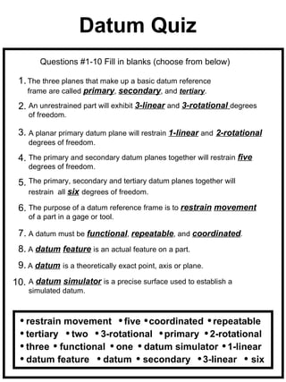 Datum Quiz
       Questions #1-10 Fill in blanks (choose from below)

 1. The three planes that make up a basic datum reference
    frame are called primary, secondary, and tertiary.

 2. An unrestrained part will exhibit 3-linear and 3-rotational degrees
    of freedom.

 3. A planar primary datum plane will restrain 1-linear and 2-rotational
    degrees of freedom.

 4. The primary and secondary datum planes together will restrain five
    degrees of freedom.

 5. The primary, secondary and tertiary datum planes together will
    restrain all six degrees of freedom.

 6. The purpose of a datum reference frame is to restrain movement
    of a part in a gage or tool.

 7. A datum must be functional, repeatable, and coordinated.
 8. A datum feature is an actual feature on a part.
 9. A datum is a theoretically exact point, axis or plane.
10. A datum simulator is a precise surface used to establish a
    simulated datum.



   restrain movement five coordinated repeatable
   tertiary two 3-rotational primary 2-rotational
   three functional one datum simulator 1-linear
   datum feature datum secondary 3-linear      six
 