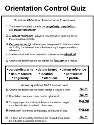 Orientation Control Quiz
        Questions #1-5 Fill in blanks (choose from below)

 1. The three orientation controls are angularity, parallelism,
    and perpendicularity.

 2. A datum reference is always required when applying any of
    the orientation controls.

 3. Perpendicularity is the appropriate geometric tolerance when
    controlling the orientation of a feature at right angles to a datum
    reference.
 4. Mathematically all three orientation tolerances are identical.

 5. Orientation tolerances do not control the location of a feature.

    perpendicularity            datum target          datum reference
     datum feature                location               parallelism
       angularity                   identical              profile

               Answer questions #6-10 True or False
 6. Orientation tolerances indirectly control a feature’s form.           TRUE

 7. Orientation tolerance zones can be cylindrical.                       TRUE

 8. To apply a perpendicularity tolerance the desired angle               FALSE
    must be indicated as a basic dimension.

 9. Parallelism tolerances do not apply to features of size.              FALSE

10. To apply an angularity tolerance the desired angle must               TRUE
    be indicated as a basic dimension.
 