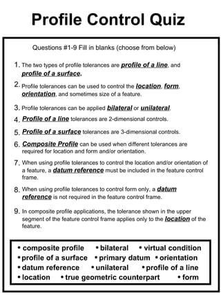 Profile Control Quiz
       Questions #1-9 Fill in blanks (choose from below)

1. The two types of profile tolerances are profile of a line, and
   profile of a surface.
2. Profile tolerances can be used to control the location, form,
   orientation, and sometimes size of a feature.

3. Profile tolerances can be applied bilateral or unilateral.
4. Profile of a line tolerances are 2-dimensional controls.
5. Profile of a surface tolerances are 3-dimensional controls.
6. Composite Profile can be used when different tolerances are
   required for location and form and/or orientation.

7. When using profile tolerances to control the location and/or orientation of
   a feature, a datum reference must be included in the feature control
   frame.

8. When using profile tolerances to control form only, a datum
   reference is not required in the feature control frame.

9. In composite profile applications, the tolerance shown in the upper
   segment of the feature control frame applies only to the location of the
   feature.


   composite profile      bilateral   virtual condition
   profile of a surface   primary datum orientation
   datum reference       unilateral    profile of a line
   location      true geometric counterpart        form
 