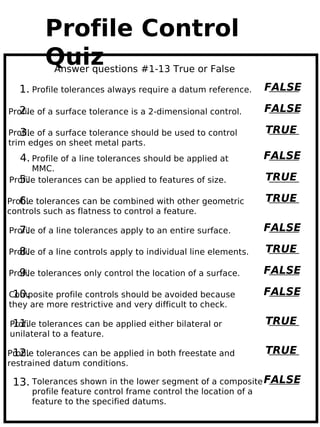Profile Control
         Quiz
           Answer questions #1-13 True or False

  1. Profile tolerances always require a datum reference.       FALSE

   2.
Profile of a surface tolerance is a 2-dimensional control.      FALSE

   3.
Profile of a surface tolerance should be used to control        TRUE
trim edges on sheet metal parts.
   4. Profile of a line tolerances should be applied at         FALSE
      MMC.
  5.
Profile tolerances can be applied to features of size.          TRUE

   6.
Profile tolerances can be combined with other geometric         TRUE
controls such as flatness to control a feature.

  7.
Profile of a line tolerances apply to an entire surface.        FALSE

  8.
Profile of a line controls apply to individual line elements.   TRUE

  9.
Profile tolerances only control the location of a surface.      FALSE

 10.
Composite profile controls should be avoided because            FALSE
they are more restrictive and very difficult to check.

 11.
Profile tolerances can be applied either bilateral or           TRUE
unilateral to a feature.

 12.
Profile tolerances can be applied in both freestate and         TRUE
restrained datum conditions.

 13. Tolerances shown in the lower segment of a composite FALSE
      profile feature control frame control the location of a
      feature to the specified datums.
 