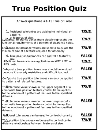 True Position Quiz
           Answer questions #1-11 True or False


   1. Positional tolerances are applied to individual or    TRUE
      patterns
      of features of size.
   2.
Cylindrical tolerance zones more closely represent the      TRUE
functional requirements of a pattern of clearance holes.

   3.
True position tolerance values are used to calculate the    TRUE
minimum size of a feature required for assembly.
   4. True position tolerances can control a feature’s      FALSE
      size.
  5.
 Positional tolerances are applied on an MMC, LMC, or       TRUE
 RFS basis.
  6.
Composite true position tolerances should be avoided        FALSE
because it is overly restrictive and difficult to check.

   7.
Composite true position tolerances can only be applied      TRUE
to patterns of related features.

   8.
The tolerance value shown in the upper segment of a         TRUE
composite true position feature control frame applies
to the location of a pattern of features to the specified
datums.

   9.
The tolerance value shown in the lower segment of a         FALSE
composite true position feature control frame applies
to the location of a pattern of features to the specified
datums.
 10.
Positional tolerances can be used to control circularity    FALSE
 11.
True position tolerances can be used to control center      TRUE
distance relationships between features of size.
 