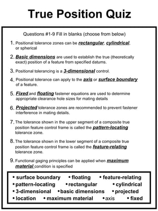 True Position Quiz
       Questions #1-9 Fill in blanks (choose from below)
1. Positional tolerance zones can be rectangular, cylindrical,
  or spherical

2. Basic dimensions are used to establish the true (theoretically
  exact) position of a feature from specified datums.

3. Positional tolerancing is a 3-dimensional control.
4. Positional tolerance can apply to the axis or surface boundary
   of a feature.

5. Fixed and floating fastener equations are used to determine
   appropriate clearance hole sizes for mating details

6. Projected tolerance zones are recommended to prevent fastener
   interference in mating details.

7. The tolerance shown in the upper segment of a composite true
  position feature control frame is called the pattern-locating
  tolerance zone.

8. The tolerance shown in the lower segment of a composite true
  position feature control frame is called the feature-relating
  tolerance zone.

9. Functional gaging principles can be applied when maximum
  material condition is specified

  surface boundary     floating   feature-relating
  pattern-locating    rectangular        cylindrical
  3-dimensional    basic dimensions      projected
  location     maximum material     axis       fixed
 