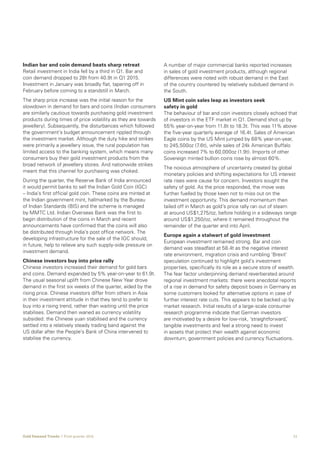 11Gold Demand Trends  |  First quarter 2016
Indian bar and coin demand beats sharp retreat
Retail investment in India fell by a third in Q1. Bar and
coin demand dropped to 28t from 40.9t in Q1 2015.
Investment in January was broadly flat, tapering off in
February before coming to a standstill in March.
The sharp price increase was the initial reason for the
slowdown in demand for bars and coins (Indian consumers
are similarly cautious towards purchasing gold investment
products during times of price volatility as they are towards
jewellery). Subsequently, the disturbances which followed
the government’s budget announcement rippled through
the investment market. Although the duty hike and strikes
were primarily a jewellery issue, the rural population has
limited access to the banking system, which means many
consumers buy their gold investment products from the
broad network of jewellery stores. And nationwide strikes
meant that this channel for purchasing was choked.
During the quarter, the Reserve Bank of India announced
it would permit banks to sell the Indian Gold Coin (IGC)
– India’s first official gold coin. These coins are minted at
the Indian government mint, hallmarked by the Bureau
of Indian Standards (BIS) and the scheme is managed
by MMTC Ltd. Indian Overseas Bank was the first to
begin distribution of the coins in March and recent
announcements have confirmed that the coins will also
be distributed through India’s post office network. The
developing infrastructure for the sale of the IGC should,
in future, help to relieve any such supply-side pressure on
investment demand.
Chinese investors buy into price rally
Chinese investors increased their demand for gold bars
and coins. Demand expanded by 5% year-on-year to 61.9t.
The usual seasonal uplift from Chinese New Year drove
demand in the first six weeks of the quarter, aided by the
rising price. Chinese investors differ from others in Asia
in their investment attitude in that they tend to prefer to
buy into a rising trend, rather than waiting until the price
stabilises. Demand then waned as currency volatility
subsided: the Chinese yuan stabilised and the currency
settled into a relatively steady trading band against the
US dollar after the People’s Bank of China intervened to
stabilise the currency.
A number of major commercial banks reported increases
in sales of gold investment products, although regional
differences were noted with robust demand in the East
of the country countered by relatively subdued demand in
the South.
US Mint coin sales leap as investors seek
safety in gold
The behaviour of bar and coin investors closely echoed that
of investors in the ETF market in Q1. Demand shot up by
55% year-on-year from 11.8t to 18.3t. This was 11% above
the five-year quarterly average of 16.4t. Sales of American
Eagle coins by the US Mint jumped by 68% year-on-year,
to 245,500oz (7.6t), while sales of 24k American Buffalo
coins increased 7% to 60,000oz (1.9t). Imports of other
Sovereign minted bullion coins rose by almost 60%.
The noxious atmosphere of uncertainty created by global
monetary policies and shifting expectations for US interest
rate rises were cause for concern. Investors sought the
safety of gold. As the price responded, the move was
further fuelled by those keen not to miss out on the
investment opportunity. This demand momentum then
tailed off in March as gold’s price rally ran out of steam
at around US$1,275/oz, before holding in a sideways range
around US$1,250/oz, where it remained throughout the
remainder of the quarter and into April.
Europe again a stalwart of gold investment
European investment remained strong. Bar and coin
demand was steadfast at 58.4t as the negative interest
rate environment, migration crisis and rumbling ‘Brexit’
speculation continued to highlight gold’s investment
properties, specifically its role as a secure store of wealth.
The fear factor underpinning demand reverberated around
regional investment markets: there were anecdotal reports
of a rise in demand for safety deposit boxes in Germany as
some customers looked for alternative options in case of
further interest rate cuts. This appears to be backed up by
market research. Initial results of a large-scale consumer
research programme indicate that German investors
are motivated by a desire for low-risk, ‘straightforward,’
tangible investments and feel a strong need to invest
in assets that protect their wealth against economic
downturn, government policies and currency fluctuations.
 
