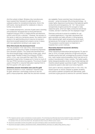 15Gold Demand Trends  |  First quarter 2016
And the outlook is bleak. Wireless chip manufacturers
have lowered their forecasts for gold demand on a
subdued outlook for smartphone shipments. And in the
LED sector, slowing demand for notebooks is likely to
further crimp demand.
In a notable development, volumes of gold used in bonding
wire production recovered due to strong demand for
fingerprint sensors (FPS) in mobile phones and electronic
control units (ECUs) in vehicles.17
However, the recovery in
this sector is seen as a temporary pause: the medium term
outlook is for gold bonding wire to resume its long term
downtrend as gold replacement projects remain in place,
with new applications tending to use copper wire.
Only China bucks the downward trend
The only exception in Q1 was China, which recovered
some of the lost ground on higher smartphone shipments
from domestic vendors. The market also benefited from
the trend towards larger mobile phone screen sizes, which
require larger Flexible Printed Circuit Boards (FPCBs) –
which, in turn, use more gold than rigid PCBs. China is
expected to reap further increases as it’s home to much of
the new FPCB manufacturing capacity. The amount of gold
used in China/HK in industrial fabrication reached 18.2t in
the first quarter (+2% year-on-year).
Scientists uncover innovative new uses for gold
Despite the decline in more ‘traditional’ industrial uses
for gold, advances in technology continue to tap into
gold’s unique properties, albeit that the volumes involved
17	FPS: fingerprint sensors used in smartphones to access systems. This technology has effectively become the standard for every medium/high-end
smartphone. ECUs: As vehicles incorporate ever more electrical systems, these call for more electronic control units to manage functionality.
For example, ECUs can control the air/fuel ratio, idle speed and valve timing for different power outputs.
18	http://www.sciencealert.com/this-new-golden-nano-grid-could-lead-to-clearer-more-sensitive-touchscreens
19	 http://www.osa.org/en-us/about_osa/newsroom/news_releases/2016/new_technique_for_rapidly_killing_bacteria_using_t/
are negligible. Swiss scientists have introduced a new
process – using microscopic 3D printing technology – to
create highly responsive touchscreens that balances gold’s
conductivity and transparency. An “ink” that contains
nanoparticles of gold could be thin enough to make
capacitive grids, which are highly conductive and almost
invisible, and don’t interfere with the displayed image.18
Gold also continues to prove its suitability for use
in medical applications: it has been discovered that
gold nanodisks are highly efficient in killing bacteria.
After absorbing light, gold nanoparticles could reach
temperatures hot enough to destroy bacterial cells.19
This procedure could be easier to implement in
hospitals than current methods.
Decorative demand recovered; dentistry
extended decline
Other industrial and decorative demand gained 1% year-on-
year to 12.4t. In Europe, production of high-end costume
jewellery performed well, outweighing the erosion of lower-
end, mass market costume jewellery which has lost out to
product manufactured in Asian markets. The higher-quality,
better-designed jewellery tends to have thicker platings and
therefore absorb greater quantities of gold. The gold-plated
accessories space is also seen as an area of growth.
Gold used in dentistry retreated further to 4.5t (-4%), the
lowest quarter on record. Despite its greater durability
and superior qualities compared with alternatives, gold
continues to give ground to ceramics for cosmetic reasons.
 