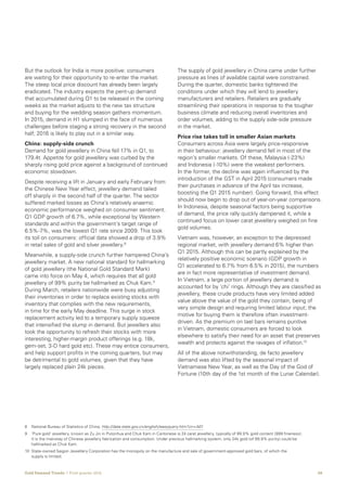 08Gold Demand Trends  |  First quarter 2016
But the outlook for India is more positive: consumers
are waiting for their opportunity to re-enter the market.
The steep local price discount has already been largely
eradicated. The industry expects the pent-up demand
that accumulated during Q1 to be released in the coming
weeks as the market adjusts to the new tax structure
and buying for the wedding season gathers momentum.
In 2015, demand in H1 slumped in the face of numerous
challenges before staging a strong recovery in the second
half; 2016 is likely to play out in a similar way.
China: supply-side crunch
Demand for gold jewellery in China fell 17% in Q1, to
179.4t. Appetite for gold jewellery was curbed by the
sharply rising gold price against a background of continued
economic slowdown.
Despite receiving a lift in January and early February from
the Chinese New Year effect, jewellery demand tailed
off sharply in the second half of the quarter. The sector
suffered marked losses as China’s relatively anaemic
economic performance weighed on consumer sentiment.
Q1 GDP growth of 6.7%, while exceptional by Western
standards and within the government’s target range of
6.5%-7%, was the lowest Q1 rate since 2009. This took
its toll on consumers: official data showed a drop of 3.9%
in retail sales of gold and silver jewellery.8
Meanwhile, a supply-side crunch further hampered China’s
jewellery market. A new national standard for hallmarking
of gold jewellery (the National Gold Standard Mark)
came into force on May 4, which requires that all gold
jewellery of 99% purity be hallmarked as Chuk Kam.9
During March, retailers nationwide were busy adjusting
their inventories in order to replace existing stocks with
inventory that complies with the new requirements,
in time for the early May deadline. This surge in stock
replacement activity led to a temporary supply squeeze
that intensified the slump in demand. But jewellers also
took the opportunity to refresh their stocks with more
interesting, higher-margin product offerings (e.g. 18k,
gem-set, 3-D hard gold etc). These may entice consumers,
and help support profits in the coming quarters, but may
be detrimental to gold volumes, given that they have
largely replaced plain 24k pieces.
The supply of gold jewellery in China came under further
pressure as lines of available capital were constrained.
During the quarter, domestic banks tightened the
conditions under which they will lend to jewellery
manufacturers and retailers. Retailers are gradually
streamlining their operations in response to the tougher
business climate and reducing overall inventories and
order volumes, adding to the supply side-side pressure
in the market.
Price rise takes toll in smaller Asian markets
Consumers across Asia were largely price-responsive
in their behaviour: jewellery demand fell in most of the
region’s smaller markets. Of these, Malaysia (-23%)
and Indonesia (-10%) were the weakest performers.
In the former, the decline was again influenced by the
introduction of the GST in April 2015 (consumers made
their purchases in advance of the April tax increase,
boosting the Q1 2015 number). Going forward, this effect
should now begin to drop out of year-on-year comparisons.
In Indonesia, despite seasonal factors being supportive
of demand, the price rally quickly dampened it, while a
continued focus on lower carat jewellery weighed on fine
gold volumes.
Vietnam was, however, an exception to the depressed
regional market, with jewellery demand 6% higher than
Q1 2015. Although this can be partly explained by the
relatively positive economic scenario (GDP growth in
Q1 accelerated to 6.7% from 6.5% in 2015), the numbers
are in fact more representative of investment demand.
In Vietnam, a large portion of jewellery demand is
accounted for by ‘chi’ rings. Although they are classified as
jewellery, these crude products have very limited added
value above the value of the gold they contain, being of
very simple design and requiring limited labour input; the
motive for buying them is therefore often investment-
driven. As the premium on tael bars remains punitive
in Vietnam, domestic consumers are forced to look
elsewhere to satisfy their need for an asset that preserves
wealth and protects against the ravages of inflation.10
All of the above notwithstanding, de facto jewellery
demand was also lifted by the seasonal impact of
Vietnamese New Year, as well as the Day of the God of
Fortune (10th day of the 1st month of the Lunar Calendar).
8		 National Bureau of Statistics of China, http://data.stats.gov.cn/english/easyquery.htm?cn=A01
9		‘Pure gold’ jewellery, known as Zu Jin in Putonhua and Chuk Kam in Cantonese is 24 carat jewellery, typically of 99.9% gold content (999 fineness).
It is the mainstay of Chinese jewellery fabrication and consumption. Under previous hallmarking system, only 24k gold (of 99.9% purity) could be
hallmarked as Chuk Kam.
10	State-owned Saigon Jewellery Corporation has the monopoly on the manufacture and sale of government-approved gold bars, of which the
supply is limited.
 