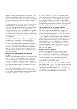 10Gold Demand Trends  |  Second quarter 2016
That said, there is continued (albeit small) growth in the
99.99% (4-nines) purity bracket, but absolute volumes
here remain small. The product mix appears to be shifting,
with higher-designed 18k/gem-set jewellery and 4-nines
jewellery seeing growth.
The jewellery industry continued to face disruption caused
by the hallmarking legislation introduced in May. The
requirements presented many retailers and manufacturers
along the supply chain with a costly logistical and
administrative burden, eating into already very thin margins
and distracting attention from ‘normal’ business. The
industry continues to consolidate, allowing those who best
adapt to the changing consumer environment to benefit in
the longer term.
Some of the smaller markets in the SE Asian region were,
on the face of it, positive in Q2. But this was largely
reflective of the weakness of demand in Q2 2015. For
the most part, demand for gold jewellery was relatively
muted due to the sharply higher gold price and consumers’
attention turned instead to recycling existing jewellery
holdings. First half demand across all regional markets
was subdued compared with 2015, registering single-digit
percentage changes.
Middle Eastern demand weak; Iran again the
exception
Demand across the Middle East was, unsurprisingly, poor
given the environment of high gold prices, relatively low
oil prices and continued geopolitical unrest. Demand in
Egypt hit a record low in our series of 5.3t. The domestic
currency remains very weak, following the devaluation in
March making local gold prices punitively high for many
consumers.
In contrast to the surrounding markets, demand in Iran
continued to improve on the wave of optimism sparked by
the removal of sanctions last year. Demand grew 10% in
Q2 (to 8t), taking half-yearly demand to 17.9t.
In Turkey, Q2 demand equalled the meagre 8.7t from
the previous quarter (-25% year-on-year) with the result
that H1 demand fell to a low of 17.4t. This is just ahead
of the average quarterly volume over the last five years
(16.3t). Ongoing political tensions, reduced tourism, rising
unemployment, together with collapsing export revenues
from Russia affected local sentiment towards gold.
Seven-year high in US H1 jewellery demand
Although the market was somewhat subdued ahead of
the forthcoming Presidential elections, Mother’s Day
sales helped US jewellery demand to its 10th consecutive
quarter of year-on-year growth (+1% to 25.9t). Demand
for the first half year of 48.6t was the strongest since
2009. Growth in jewellery and watch sales comfortably
outstripped that of general retail sales for much of the year-
to-date, although the comparison was slightly flattered
by weak gains in early 2015. Consistent, if moderate,
economic growth and improving employment levels are
supporting demand, although enthusiasm in the sector
can be expected to wane over the coming months as the
elections draw nearer.
Demand in Europe stabilises
European jewellery markets have also been relatively
subdued so far this year. Despite the higher gold
price, stabilisation or modest growth was the norm as
economies continue to recover and the high-end of the
market continues to grow. France was an exception;
demand slipped marginally to 2.5t (-2%) as consumers
continued to shift from gold to silver.
Demand in the UK grew marginally to reach 8.2t in the first
half, the strongest H1 since 2010 as this market continues
to build on the strong base established in the wake of
the long-term secular downtrend from 2001 to 2012. The
rolling 4-quarter average has hovered around 26t since the
end of 2014, indicating the stability in the market.
 
 