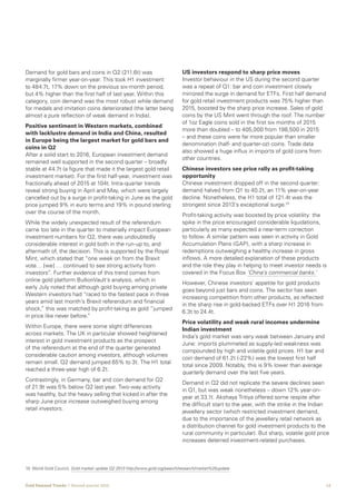 12Gold Demand Trends  |  Second quarter 2016
Demand for gold bars and coins in Q2 (211.6t) was
marginally firmer year-on-year. This took H1 investment
to 484.7t, 17% down on the previous six-month period,
but 4% higher than the first half of last year. Within this
category, coin demand was the most robust while demand
for medals and imitation coins deteriorated (the latter being
almost a pure reflection of weak demand in India).
Positive sentiment in Western markets, combined
with lacklustre demand in India and China, resulted
in Europe being the largest market for gold bars and
coins in Q2
After a solid start to 2016, European investment demand
remained well supported in the second quarter – broadly
stable at 44.7t (a figure that made it the largest gold retail
investment market). For the first half-year, investment was
fractionally ahead of 2015 at 104t. Intra-quarter trends
reveal strong buying in April and May, which were largely
cancelled out by a surge in profit-taking in June as the gold
price jumped 9% in euro terms and 19% in pound sterling
over the course of the month.
While the widely unexpected result of the referendum
came too late in the quarter to materially impact European
investment numbers for Q2, there was undoubtedly
considerable interest in gold both in the run-up to, and
aftermath of, the decision. This is supported by the Royal
Mint, which stated that “one week on from the Brexit
vote… [we] … continued to see strong activity from
investors”. Further evidence of this trend comes from
online gold platform BullionVault’s analysis, which in
early July noted that although gold buying among private
Western investors had “raced to the fastest pace in three
years amid last month’s Brexit referendum and financial
shock,” this was matched by profit-taking as gold “jumped
in price like never before.”
Within Europe, there were some slight differences
across markets. The UK in particular showed heightened
interest in gold investment products as the prospect
of the referendum at the end of the quarter generated
considerable caution among investors, although volumes
remain small. Q2 demand jumped 65% to 3t. The H1 total
reached a three-year high of 6.2t.
Contrastingly, in Germany, bar and coin demand for Q2
of 21.9t was 5% below Q2 last year. Two-way activity
was healthy, but the heavy selling that kicked in after the
sharp June price increase outweighed buying among
retail investors.
US investors respond to sharp price moves
Investor behaviour in the US during the second quarter
was a repeat of Q1: bar and coin investment closely
mirrored the surge in demand for ETFs. First half demand
for gold retail investment products was 75% higher than
2015, boosted by the sharp price increase. Sales of gold
coins by the US Mint went through the roof. The number
of 1oz Eagle coins sold in the first six months of 2015
more than doubled – to 405,000 from 198,500 in 2015
– and these coins were far more popular than smaller
denomination (half- and quarter-oz) coins. Trade data
also showed a huge influx in imports of gold coins from
other countries.
Chinese investors see price rally as profit-taking
opportunity
Chinese investment dropped off in the second quarter:
demand halved from Q1 to 40.2t, an 11% year-on-year
decline. Nonetheless, the H1 total of 121.4t was the
strongest since 2013’s exceptional surge.10
Profit-taking activity was boosted by price volatility: the
spike in the price encouraged considerable liquidations,
particularly as many expected a near-term correction
to follow. A similar pattern was seen in activity in Gold
Accumulation Plans (GAP), with a sharp increase in
redemptions outweighing a healthy increase in gross
inflows. A more detailed explanation of these products
and the role they play in helping to meet investor needs is
covered in the Focus Box ‘China’s commercial banks.’
However, Chinese investors’ appetite for gold products
goes beyond just bars and coins. The sector has seen
increasing competition from other products, as reflected
in the sharp rise in gold-backed ETFs over H1 2016 from
6.3t to 24.4t.
Price volatility and weak rural incomes undermine
Indian investment
India’s gold market was very weak between January and
June: imports plummeted as supply-led weakness was
compounded by high and volatile gold prices. H1 bar and
coin demand of 61.2t (-22%) was the lowest first half
total since 2009. Notably, this is 9% lower than average
quarterly demand over the last five years.
Demand in Q2 did not replicate the severe declines seen
in Q1, but was weak nonetheless – down 12% year-on-
year at 33.1t. Akshaya Tritiya offered some respite after
the difficult start to the year, with the strike in the Indian
jewellery sector (which restricted investment demand,
due to the importance of the jewellery retail network as
a distribution channel for gold investment products to the
rural community in particular). But sharp, volatile gold price
increases deterred investment-related purchases.
10	 World Gold Council, Gold market update Q2 2013 http://www.gold.org/search/research/market%20update
 
