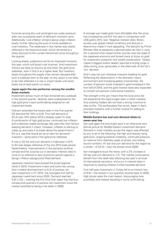 13Gold Demand Trends  |  Second quarter 2016
Incomes among the rural contingent are under pressure
after two successive years of deficient monsoon rains.
Additionally, rural inflation remains above urban inflation
levels, further reducing the pool of funds available to
rural investors. The weakness in the market was clearly
reflected in the local price level, which remained at a
sharp discount to the London benchmark price throughout
the quarter.
Looking ahead, predictions are for an improved monsoon
this year, which will boost rural incomes. And investment
inflows are likely to resume as and when the gold price
stabilises, even if that is at a higher level. But inventory
levels throughout the supply chain remain elevated after
such a subdued start to the year, so any uptick is not likely
to be fully reflected in a rise in import levels until stock
levels are at least partly run down.
Japan again the star performer among the smaller
Asian markets
Investment across much of Asia remained very subdued
in the second quarter; declines were widespread as the
high gold price meant profit-taking weighed on net
investment levels.
Vietnam extended the losses seen in the first quarter:
Q2 demand fell 18% to 8.9t. First half demand of
20.3t was 19% below 2015’s already weak H1 total.
A combination of high gold prices, continued low inflation
and a relatively stable exchange rate were the main factors
keeping demand in check. However, inflation is starting to
creep up and were it to break above the government’s
5% p.a. cap that would act as an alert for domestic
investors – particularly if the gold price stabilises.
A rise in Q2 bar and coin demand in Indonesia (+32%
to 6t) was largely reflective of the low 2015 base period.
Nevertheless, improvements in the domestic political
climate and the surprise cut in domestic interest rates in
June (in an attempt to spur economic growth against a
benign inflation background) lifted demand.
Japanese investors have bucked the broad regional
trend in 2016. Investment in bars and coins has swung
from modest disinvestment to 9.3t of positive net
new investment in H1 2016: the strongest first half for
Japanese investment since 2005. Demand reached
5.8t in Q2 – marking the first time that Japan has had four
consecutive quarters of positive net investment since the
market switched to being a net seller in 2006.
A stronger yen made gold more affordable (the Yen price
has increased by just 6% this year in comparison with
US$ gold’s 25% rise). Negative interest rates, Brexit,
anxiety over global market conditions and distrust in
Abenomics made it more appealing. The decision by Prime
Minister Abe to postpone a planned sales tax hike in June
(for a second time) raised further worries over the state of
the Japanese economy and forced many to focus on gold
for investment protection and wealth preservation. Tanaka
(Japan’s biggest bullion dealer) reported a strong surge in
sales during June, particularly in the aftermath of the UK‘s
‘out’ decision.
And it was not just individual investors heading for gold.
Reflecting the deterioration in the domestic macro
environment and increasing global uncertainties, the
number of pension funds invested in gold increased in the
first half of 2016, and the gold investor base also expanded
to include non-pension institutional investors.
The strength in the yen meant that the local price did
not experience the rapid surges seen in other markets,
thus existing holders did not have a strong incentive to
take profits. The earthquakes that struck Japan in April,
provided investors with a further motive for adding to
their holdings.
Middle Eastern bar and coin demand slides to
seven-year low
Iran was again the only bright spot in an otherwise very
dismal picture for Middle Eastern investment demand.
Demand in most markets across the region was affected
by any or all of the following: the high and sharply rising
gold price; ongoing political instability; continued pressure
on revenue from relatively weak oil prices; and sliding
tourist numbers. H1 bar and coin demand for the region as
a whole – of 34.3t – was the lowest since 2009.
Iran managed to buck the trend, with a 2% increase in
Q2 bar and coin demand to 7.2t. The market continued to
benefit from the relief rally following last year’s removal
of international sanctions, and a cut in interest rates in
response to slowing inflation further boosted demand.
First half-year investment in Turkey fell to an historic low
of 8.8t – the lowest in our quarterly records back to 2000.
High prices were the main reason, discouraging new
purchases and instead resulting in some profit-taking.
 