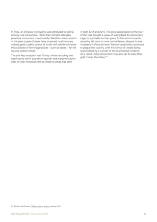 23Gold Demand Trends  |  Second quarter 2016
In India, an increase in recycling was attributed to selling
among rural consumers, rather than outright selling by
jewellery consumers more broadly. Weather-related events
in the past couple of years have impacted rural incomes,
making gold a useful source of funds with which to finance
the purchase of farming products – such as seeds – for the
sowing season ahead.
The one key exception was Turkey, where recycling was
significantly down quarter-on-quarter and marginally down
year-on-year. However, this is similar to what was seen
in both 2014 and 2015. The price appreciation at the start
of the year brought a wave of selling back by consumers,
eager to capitalise on their gains. In the second quarter,
recycling fell back to more normal levels, despite further
increases in the price level. Political uncertainty continues
to plague the country, with this sense of unease being
exacerbated by a number of terrorist-related incidents.
As a result, many consumers may also opt to leave their
gold “under the pillow.”27
27	 World Gold Council, Turkey: gold in action, January 2015.
 