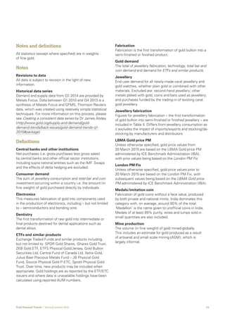 24Gold Demand Trends  |  Second quarter 2016
Notes and definitions
All statistics (except where specified) are in weights
of fine gold.
Notes
Revisions to data
All data is subject to revision in the light of new
information.
Historical data series
Demand and supply data from Q1 2014 are provided by
Metals Focus. Data between Q1 2010 and Q4 2013 is a
synthesis of Metals Focus and GFMS, Thomson Reuters
data, which was created using relatively simple statistical
techniques. For more information on this process, please
see Creating a consistent data series by Dr James Abdey
(http://www.gold.org/supply-and-demand/gold-
demand-trends/back-issues/gold-demand-trends-q1-
2015#package)
Definitions
Central banks and other institutions
Net purchases (i.e. gross purchases less gross sales)
by central banks and other official sector institutions,
including supra national entities such as the IMF. Swaps
and the effects of delta hedging are excluded.
Consumer demand
The sum of jewellery consumption and total bar and coin
investment occurring within a country i.e. the amount (in
fine weight) of gold purchased directly by individuals.
Electronics
This measures fabrication of gold into components used
in the production of electronics, including – but not limited
to – semiconductors and bonding wire.
Dentistry
The first transformation of raw gold into intermediate or
final products destined for dental applications such as
dental alloys.
ETFs and similar products
Exchange Traded Funds and similar products including,
but not limited to: SPDR Gold Shares, iShares Gold Trust,
ZKB Gold ETF, ETFS Physical Gold/Jersey, Gold Bullion
Securities Ltd, Central Fund of Canada Ltd, Xetra-Gold,
Julius Baer Precious Metals Fund – JB Physical Gold
Fund, Source Physical Gold P-ETC, Sprott Physical Gold
Trust. Over time, new products may be included when
appropriate. Gold holdings are as reported by the ETF/ETC
issuers and where data is unavailable holdings have been
calculated using reported AUM numbers.
Fabrication
Fabrication is the first transformation of gold bullion into a
semi-finished or finished product.
Gold demand
The total of jewellery fabrication, technology, total bar and
coin demand and demand for ETFs and similar products.
Jewellery
End-user demand for all newly-made carat jewellery and
gold watches, whether plain gold or combined with other
materials. Excluded are: second-hand jewellery; other
metals plated with gold; coins and bars used as jewellery;
and purchases funded by the trading-in of existing carat
gold jewellery.
Jewellery fabrication
Figures for jewellery fabrication – the first transformation
of gold bullion into semi-finished or finished jewellery – are
included in Table 4. Differs from jewellery consumption as
it excludes the impact of imports/exports and stocking/de-
stocking by manufacturers and distributors.
LBMA Gold price PM
Unless otherwise specified, gold price values from
20 March 2015 are based on the LBMA Gold price PM
administered by ICE Benchmark Administration (IBA),
with prior values being based on the London PM Fix.
London PM Fix
Unless otherwise specified, gold price values prior to
20 March 2015 are based on the London PM Fix, with
subsequent values being based on the LBMA Gold price
PM administered by ICE Benchmark Administration (IBA).
Medals/imitation coin
Fabrication of gold coins without a face value, produced
by both private and national mints. India dominates this
category with, on average, around 90% of the total.
‘Medallion’ is the name given to unofficial coins in India.
Medals of at least 99% purity, wires and lumps sold in
small quantities are also included.
Mine production
The volume (in fine weight) of gold mined globally.
This includes an estimate for gold produced as a result
of artisanal and small scale mining (ASM), which is
largely informal.
 