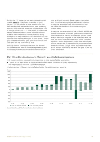 04Gold Demand Trends  |  Second quarter 2016
But it is the ETF space that has seen the most dramatic
change (Chart 1). The growth in demand for gold-
backed ETFs has eclipsed all other sectors in the first
half. Demand for ETFs reached almost 580t, exceeding
even H1 2009 when the sector saw inflows of over 458t
in a single quarter. And ETFs have proved to have appeal
beyond Western borders. Chinese investors continue
to add to their investments in these products, taking
holdings to 24.4t by the end of June – an almost four-fold
increase since the end of last year. In value terms, Chinese
gold-backed ETF holdings grew from US$215mn to over
US$1bn in the first six months of 2016.
Although there is currently no indication that demand
will come to a halt, there is evidence of profit-taking and
it would be prudent to assume that recent momentum
may be difficult to sustain. Nevertheless, the positive
shift in attitudes among large-scale Western investors
in particular, appears to have solid foundations. And
we should see demand build on those during the
quarter ahead.
In particular, the after-effects of the UK Brexit decision are
likely to be reflected in Q3 data, given that the referendum
itself came right at the end of the second quarter. Those
effects are likely to be global. In the seven days after the
vote, the search index for the keyword “Gold” compiled
by China’s search engine Baidu surged 44% year-on-year.
And on the very day of the referendum, the index increase
threefold. Similarly, Google Trends reported a more-than
500% spike in searches for the term ‘buy gold’ on the day
of the referendum.
• H1 investment broke previous levels, responding to rising levels of global uncertainty…
• …which in turn were driven by negative interest rates, the UK’s referendum on EU membership
and the prospect of a divisive US election campaign.
• Latent demand in Western markets further fuelled the rapid investment upswing.
H1’00 H1’02 H1’04 H1’06 H1’08 H1’10 H1’12 H1’14 H1’16
Total bar and coin demand ETFs and similar products
-800
-600
-400
-200
0
200
400
600
800
1,000
1,200
Source: Metals Focus; GFMS, Thomson Reuters; World Gold Council
Chart 1: Record investment demand in H1 driven by geopolitical and economic concerns
Tonnes
 
