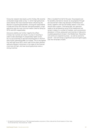 07Gold Demand Trends  |  Second quarter 2016
Consumer research also backs up this finding. We recently
conducted a large-scale survey,7
in which high gold prices
were cited as the most important factor influencing the
decision to recycle gold jewellery. Among the respondents
in India and China who had ever sold gold jewellery, a high
gold price was the most common reason cited for doing so
(27% and 43% respectively).
And price volatility can further magnify this effect.
A sharp rise in prices can result in a jump in recycling in
order to take advantage of unexpectedly higher prices.
So it is not surprising to see that recycling grew in the first
half of 2016, generating 686.7t of supply. This is the highest
first half total since 2012, which was a time when distress-
selling by Western consumers in the wake of the financial
crisis was still high, and near-record gold prices were a
strong incentive.
After a troubled first half of the year, the prospects are
for jewellery demand to recover as we progress through
the second half. India’s key festivals of Dhanteras and
Diwali, together with the Q4 holiday season in the west,
should inject support. That being said, any optimism
needs to be tempered by some of the headwinds that
remain in place in a number of markets, such as economic
slowdown in China, pressured rural incomes in India and a
troubled geopolitical climate in the Middle East. Recycling
will continue to respond to prices – as well as economic
growth – and will remain a significant source of gold supply
over the remainder of 2016.
7	On behalf of the World Gold Council, TNS interviewed jewellery consumers in China, India and the US and investors in China, India,
the US and Germany. Total sample size: 14,000.
 