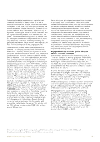 09Gold Demand Trends  |  Second quarter 2016
The national strike by jewellers which had effectively
closed the market for six weeks, came to an end in
mid-April. But there was no relief rally. Consumers were
unprepared for the huge jump in the gold price when the
market re-opened. Despite the discount, domestic prices
pushed their way up to – and above – Rs30,000/10g, a
significant psychological barrier for Indian consumers and
the highest domestic price for more than two and a half
years. Consumers were not only put off by the high cost,
but also by the belief that such a price level would prove
only temporary. Aside from essential purchasing and
gifting around Akshaya Tritiya, demand was largely put on
hold awaiting lower prices as a buying opportunity.
Lower spending by rural Indians was another blow to
demand. The rural population accounts for more than
half of India’s jewellery demand, so any difficulty in this
sector has a material impact on demand. Two consecutive
years of deficient monsoon rainfalls have taken their toll
on rural incomes. This is clear in other sectors, too. Poor
rural spending has been cited as a reason for weak car
sales and demand for consumer goods. Commenting on
disappointing Q2 revenue figures for Hindustan Unilever
Ltd, CEO Sanjiv Mehta said that ‘The continued pressure
on areas with deficient monsoon are manifest from the
fact that …rural growth [has] lagged urban for another
quarter…’ 8
While IHS Automotive analyst Anil Sharma
noted that ‘Cars …derive a lot of volumes from… rural
markets. What we see… is a reflection of rural stress,
stemming from rainfall deficit in the last two years.’ 9
Lastly, the market continued to feel the reverberations
from government regulation. The introduction of an
additional 1% excise duty (which prompted the jewellers’
strike in Q1) and the requirement that purchases above
Rs200,000 need a Permanent Account Number (PAN)
card have acted as headwinds to the industry, impacting
demand in the organised sector most notably. An
unintended side-effect has been to increase the flow of
unofficial gold into India – in part as the trade attempts
to find ways around the legislation. Despite demand
remaining weak, an estimated 44t of smuggled gold
entered the market during the quarter. This is in line with
our 2016 full-year forecast range of 140–160t, up from
around 120t last year.
Faced with these regulatory challenges and the increase
in smuggling, India’s bullion sector continues to make
moves to formalise its business, with the intention that this
will also encourage the jewellery sector to do the same.
The large national and regional jewellery chains do not
oppose the implementation of the excise duty. But smaller,
independent and family-based retailers, who prefer to
use cash-based transactions, are opposed to the duty
and the additional administrative and financial burden it
creates. The ‘Bullion Federation of India’, an industry body
composed of 50 leading bullion dealers across
17 states, was created amid a groundswell of intention
to conduct their business in a transparent way, avoiding
any unaccounted money and fully complying with tax
requirements and regulation.
High prices and low economic growth weigh on
Chinese consumer sentiment
Gold jewellery demand in China was similarly weak, but
– with the exception of the high gold price – the reasons
were somewhat different. Q2 demand fell 15% to 143.5t.
Following on from the disappointing first quarter, this
resulted in the lowest first half total for Chinese jewellery
since 2012 (322.5t). Weak consumer confidence was the
backdrop to this picture.
In China, the relatively high volatility in the gold price
proved to be off-putting for many who were concerned
that the swift price rise may just as quickly be reversed.
This also helps to explain the jump in recycling activity
during Q2, which reached a 9-quarter high.
The broader background to the slow jewellery environment
was China’s continued general economic slowdown. GDP
growth held steady at a relatively weak 6.7% in Q2 2016
and this continued to weigh on consumer sentiment.
Changing consumer tastes in China are also having
a continued impact on demand volumes. A shifting
preference for fashionable, unique, highly-designed 18k
or gem-set pieces has come at the expense of traditional
24k jewellery. This trend may continue, given the younger
profile of 18k gold jewellery customers as highlighted
by our consumer research. Our survey showed that, of
the more-than 1,000 respondents who had bought gold
in 2015, 18–30 year olds were more likely to buy 18k
jewellery than 24k (39% vs 25%).
8	Comment made during HUL Q2 2016 Earnings call, 18 July 2016; https://www.hul.co.in/Images/jq-16-transcript_tcm1255-484738_en.pdf
9	http://asia.nikkei.com/Business/AC/India-car-sales-fall-in-May-on-weak-rural-demand
 