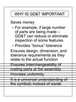 WHY IS GD&T IMPORTANTWHY IS GD&T IMPORTANT
Saves money
– For example, if large number
of parts are being made –
GD&T can reduce or eliminate
inspection of some features.
– Provides “bonus” tolerance
Ensures design, dimension, and
tolerance requirements as they
relate to the actual function
Ensures interchangeability of
mating parts at the assembly
Provides uniformity
It is a universal understanding of
the symbols instead of words
 