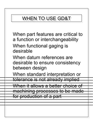 WHEN TO USE GD&TWHEN TO USE GD&T
When part features are critical to
a function or interchangeability
When functional gaging is
desirable
When datum references are
desirable to ensure consistency
between design
When standard interpretation or
tolerance is not already implied
When it allows a better choice of
machining processes to be made
for production of a part
 