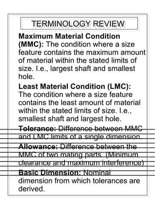 TERMINOLOGY REVIEWTERMINOLOGY REVIEW
Maximum Material Condition
(MMC): The condition where a size
feature contains the maximum amount
of material within the stated limits of
size. I.e., largest shaft and smallest
hole.
Least Material Condition (LMC):
The condition where a size feature
contains the least amount of material
within the stated limits of size. I.e.,
smallest shaft and largest hole.
Tolerance: Difference between MMC
and LMC limits of a single dimension.
Allowance: Difference between the
MMC of two mating parts. (Minimum
clearance and maximum interference)
Basic Dimension: Nominal
dimension from which tolerances are
derived.
 
