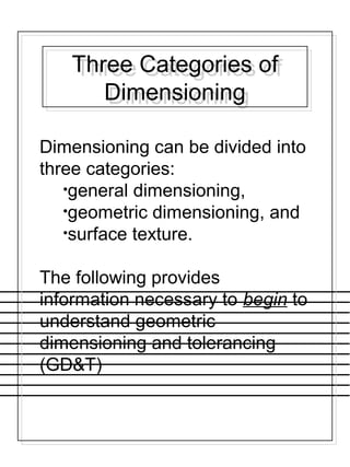 Dimensioning can be divided into
three categories:
•general dimensioning,
•geometric dimensioning, and
•surface texture.
The following provides
information necessary to begin to
understand geometric
dimensioning and tolerancing
(GD&T)
Three Categories of
Dimensioning
Three Categories of
Dimensioning
 