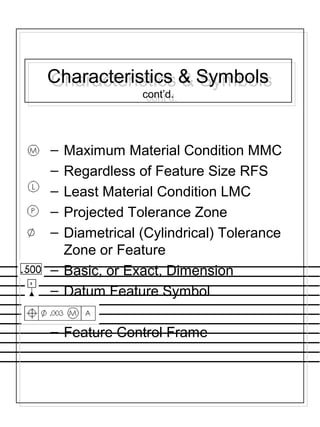 Characteristics & Symbols
cont’d.
Characteristics & Symbols
cont’d.
– Maximum Material Condition MMC
– Regardless of Feature Size RFS
– Least Material Condition LMC
– Projected Tolerance Zone
– Diametrical (Cylindrical) Tolerance
Zone or Feature
– Basic, or Exact, Dimension
– Datum Feature Symbol
– Feature Control Frame
 