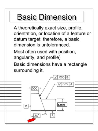 Basic DimensionBasic Dimension
A theoretically exact size, profile,
orientation, or location of a feature or
datum target, therefore, a basic
dimension is untoleranced.
Most often used with position,
angularity, and profile)
Basic dimensions have a rectangle
surrounding it.
1.000
 