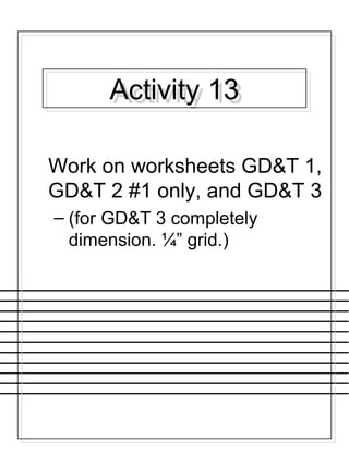 Activity 13Activity 13
Work on worksheets GD&T 1,
GD&T 2 #1 only, and GD&T 3
– (for GD&T 3 completely
dimension. ¼” grid.)
 