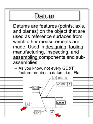 DatumDatum
Datums are features (points, axis,
and planes) on the object that are
used as reference surfaces from
which other measurements are
made. Used in designing, tooling,
manufacturing, inspecting, and
assembling components and sub-
assemblies.
– As you know, not every GD&T
feature requires a datum, i.e., Flat
1.000
 