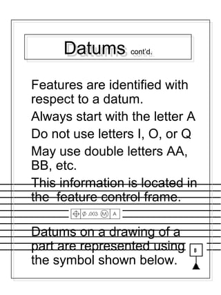 Datums cont’d.Datums cont’d.
Features are identified with
respect to a datum.
Always start with the letter A
Do not use letters I, O, or Q
May use double letters AA,
BB, etc.
This information is located in
the feature control frame.
Datums on a drawing of a
part are represented using
the symbol shown below.
 