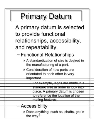 Primary DatumPrimary Datum
A primary datum is selected
to provide functional
relationships, accessibility,
and repeatability.
– Functional Relationships
» A standardization of size is desired in
the manufacturing of a part.
» Consideration of how parts are
orientated to each other is very
important.
– For example, legos are made in a
standard size in order to lock into
place. A primary datum is chosen
to reference the location of the
mating features.
– Accessibility
» Does anything, such as, shafts, get in
the way?
 