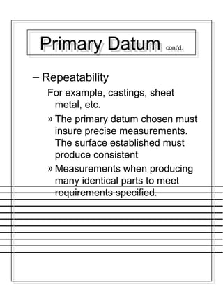 Primary Datum cont’d.Primary Datum cont’d.
– Repeatability
For example, castings, sheet
metal, etc.
» The primary datum chosen must
insure precise measurements.
The surface established must
produce consistent
» Measurements when producing
many identical parts to meet
requirements specified.
 
