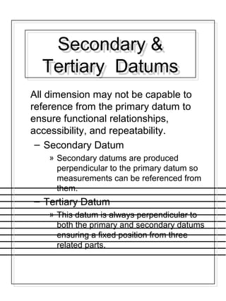 Secondary &
Tertiary Datums
Secondary &
Tertiary Datums
All dimension may not be capable to
reference from the primary datum to
ensure functional relationships,
accessibility, and repeatability.
– Secondary Datum
» Secondary datums are produced
perpendicular to the primary datum so
measurements can be referenced from
them.
– Tertiary Datum
» This datum is always perpendicular to
both the primary and secondary datums
ensuring a fixed position from three
related parts.
 