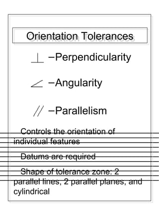 Orientation TolerancesOrientation Tolerances
–Perpendicularity
–Angularity
–Parallelism
Controls the orientation of
individual features
Datums are required
Shape of tolerance zone: 2
parallel lines, 2 parallel planes, and
cylindrical
 