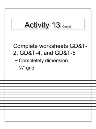 Activity 13 Cont’d.Activity 13 Cont’d.
Complete worksheets GD&T-
2, GD&T-4, and GD&T-5
– Completely dimension.
– ¼” grid
 