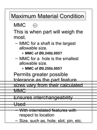 Maximum Material ConditionMaximum Material Condition
MMC
This is when part will weigh the
most.
– MMC for a shaft is the largest
allowable size.
» MMC of Ø0.240±.005?
– MMC for a hole is the smallest
allowable size.
» MMC of Ø0.250±.005?
Permits greater possible
tolerance as the part feature
sizes vary from their calculated
MMC
Ensures interchangeability
Used
– With interrelated features with
respect to location
– Size, such as, hole, slot, pin, etc.
 