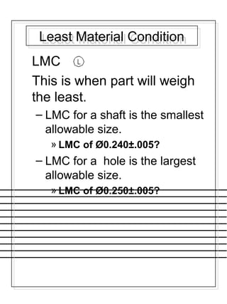 Least Material ConditionLeast Material Condition
LMC
This is when part will weigh
the least.
– LMC for a shaft is the smallest
allowable size.
» LMC of Ø0.240±.005?
– LMC for a hole is the largest
allowable size.
» LMC of Ø0.250±.005?
 