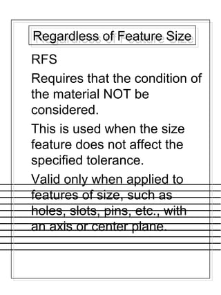 Regardless of Feature SizeRegardless of Feature Size
RFS
Requires that the condition of
the material NOT be
considered.
This is used when the size
feature does not affect the
specified tolerance.
Valid only when applied to
features of size, such as
holes, slots, pins, etc., with
an axis or center plane.
 