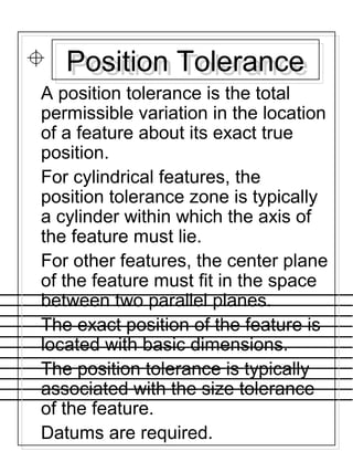 Position TolerancePosition Tolerance
A position tolerance is the total
permissible variation in the location
of a feature about its exact true
position.
For cylindrical features, the
position tolerance zone is typically
a cylinder within which the axis of
the feature must lie.
For other features, the center plane
of the feature must fit in the space
between two parallel planes.
The exact position of the feature is
located with basic dimensions.
The position tolerance is typically
associated with the size tolerance
of the feature.
Datums are required.
 