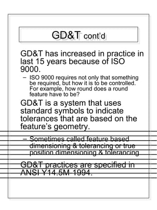 GD&T cont’dGD&T cont’d
GD&T has increased in practice in
last 15 years because of ISO
9000.
– ISO 9000 requires not only that something
be required, but how it is to be controlled.
For example, how round does a round
feature have to be?
GD&T is a system that uses
standard symbols to indicate
tolerances that are based on the
feature’s geometry.
– Sometimes called feature based
dimensioning & tolerancing or true
position dimensioning & tolerancing
GD&T practices are specified in
ANSI Y14.5M-1994.
 