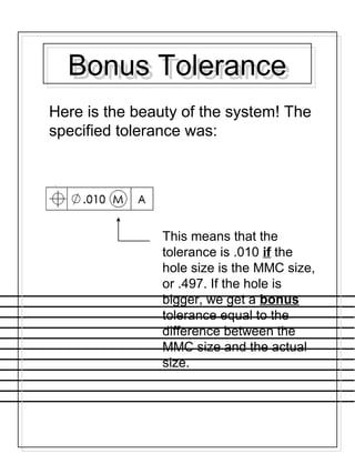 Bonus ToleranceBonus Tolerance
Here is the beauty of the system! The
specified tolerance was:
This means that the
tolerance is .010 if the
hole size is the MMC size,
or .497. If the hole is
bigger, we get a bonus
tolerance equal to the
difference between the
MMC size and the actual
size.
 